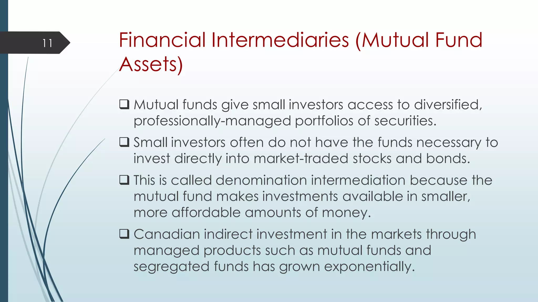 Financial Intermediaries (Mutual Fund
Assets)
 Mutual funds give small investors access to diversified,
professionally-managed portfolios of securities.
 Small investors often do not have the funds necessary to
invest directly into market-traded stocks and bonds.
 This is called denomination intermediation because the
mutual fund makes investments available in smaller,
more affordable amounts of money.
 Canadian indirect investment in the markets through
managed products such as mutual funds and
segregated funds has grown exponentially.
11
 