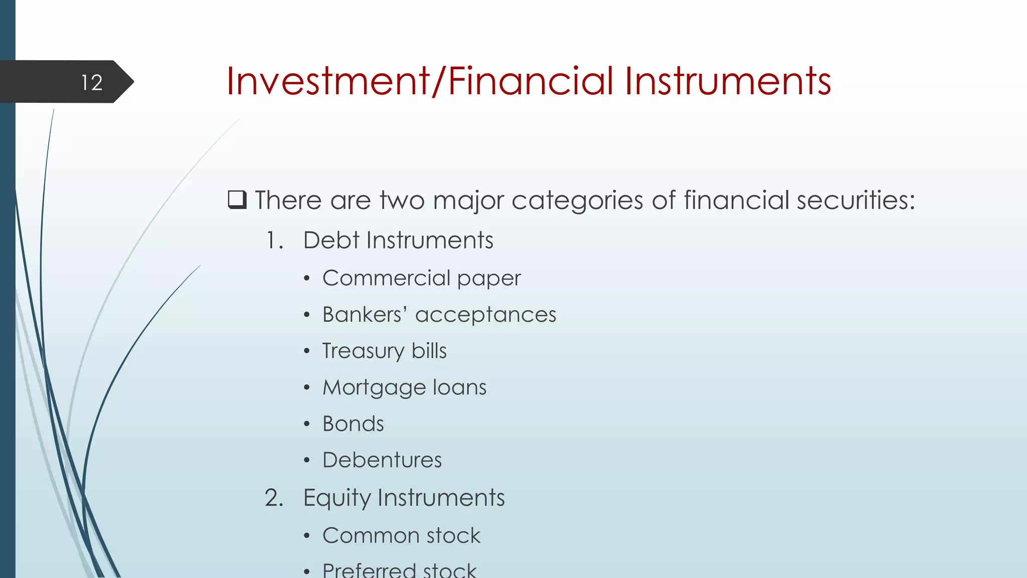 Investment/Financial Instruments
 There are two major categories of financial securities:
1. Debt Instruments
• Commercial paper
• Bankers’ acceptances
• Treasury bills
• Mortgage loans
• Bonds
• Debentures
2. Equity Instruments
• Common stock
12
 