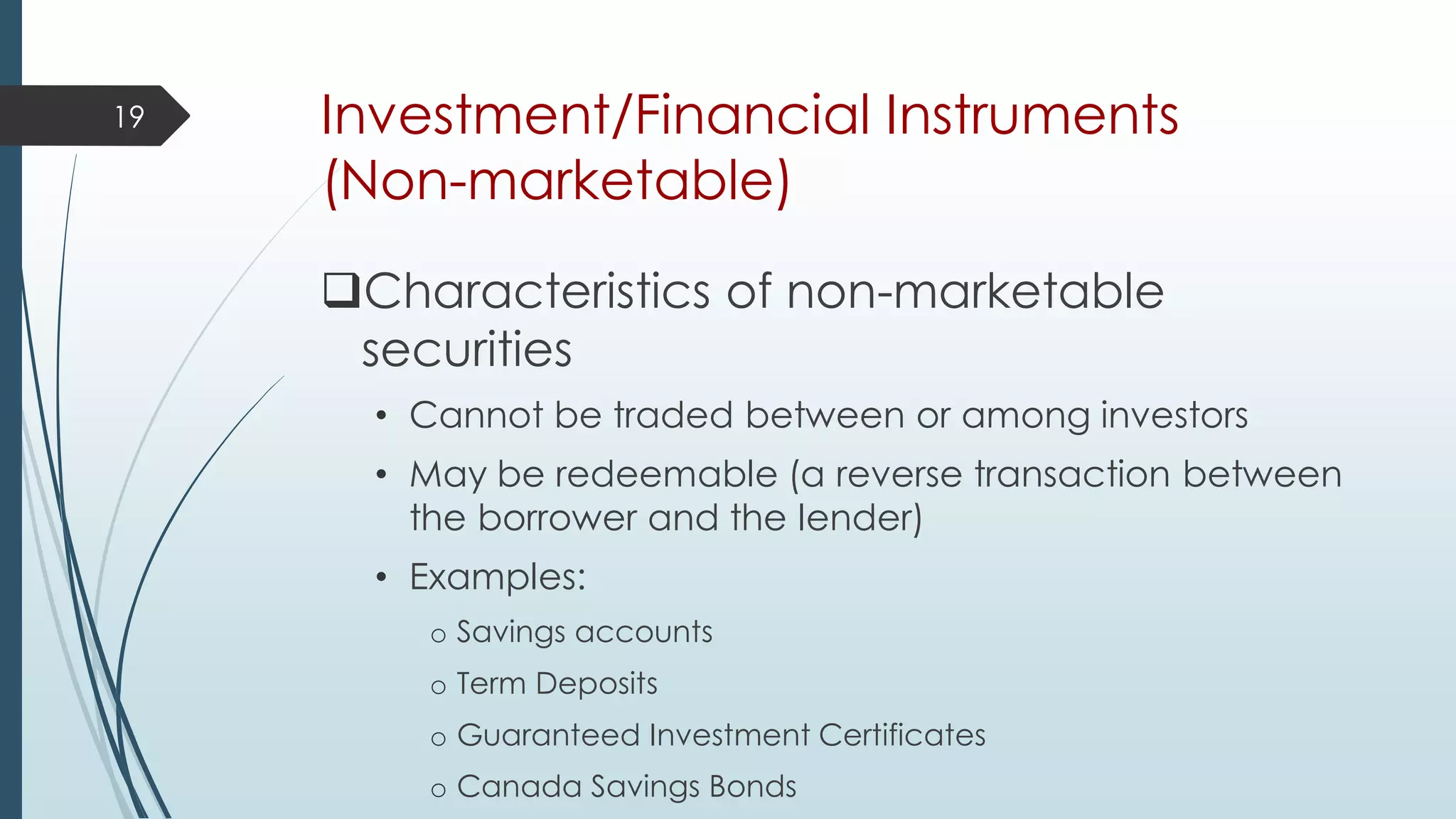 Investment/Financial Instruments
(Non-marketable)
Characteristics of non-marketable
securities
• Cannot be traded between or among investors
• May be redeemable (a reverse transaction between
the borrower and the lender)
• Examples:
o Savings accounts
o Term Deposits
o Guaranteed Investment Certificates
o Canada Savings Bonds
19
 
