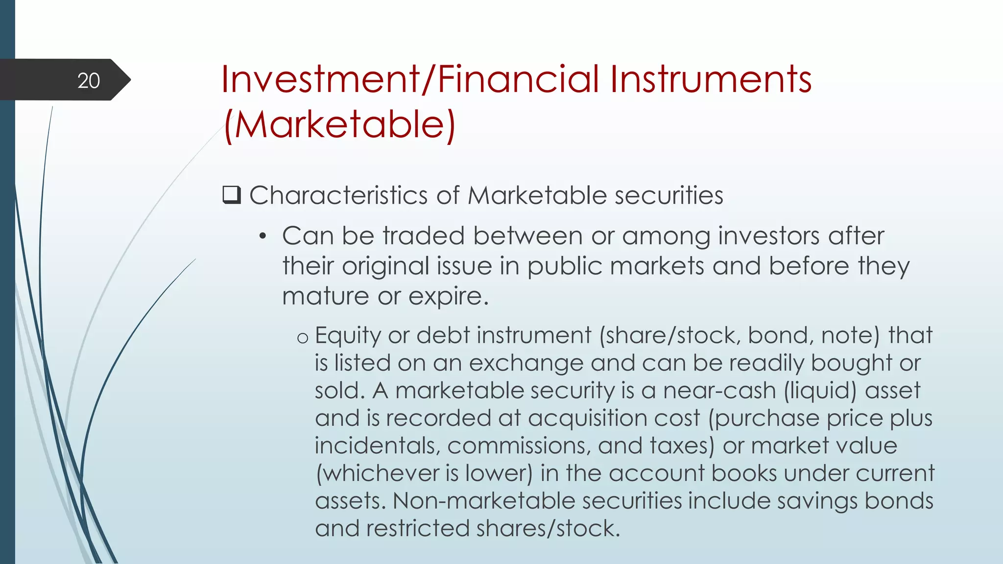Investment/Financial Instruments
(Marketable)
 Characteristics of Marketable securities
• Can be traded between or among investors after
their original issue in public markets and before they
mature or expire.
o Equity or debt instrument (share/stock, bond, note) that
is listed on an exchange and can be readily bought or
sold. A marketable security is a near-cash (liquid) asset
and is recorded at acquisition cost (purchase price plus
incidentals, commissions, and taxes) or market value
(whichever is lower) in the account books under current
assets. Non-marketable securities include savings bonds
and restricted shares/stock.
20
 