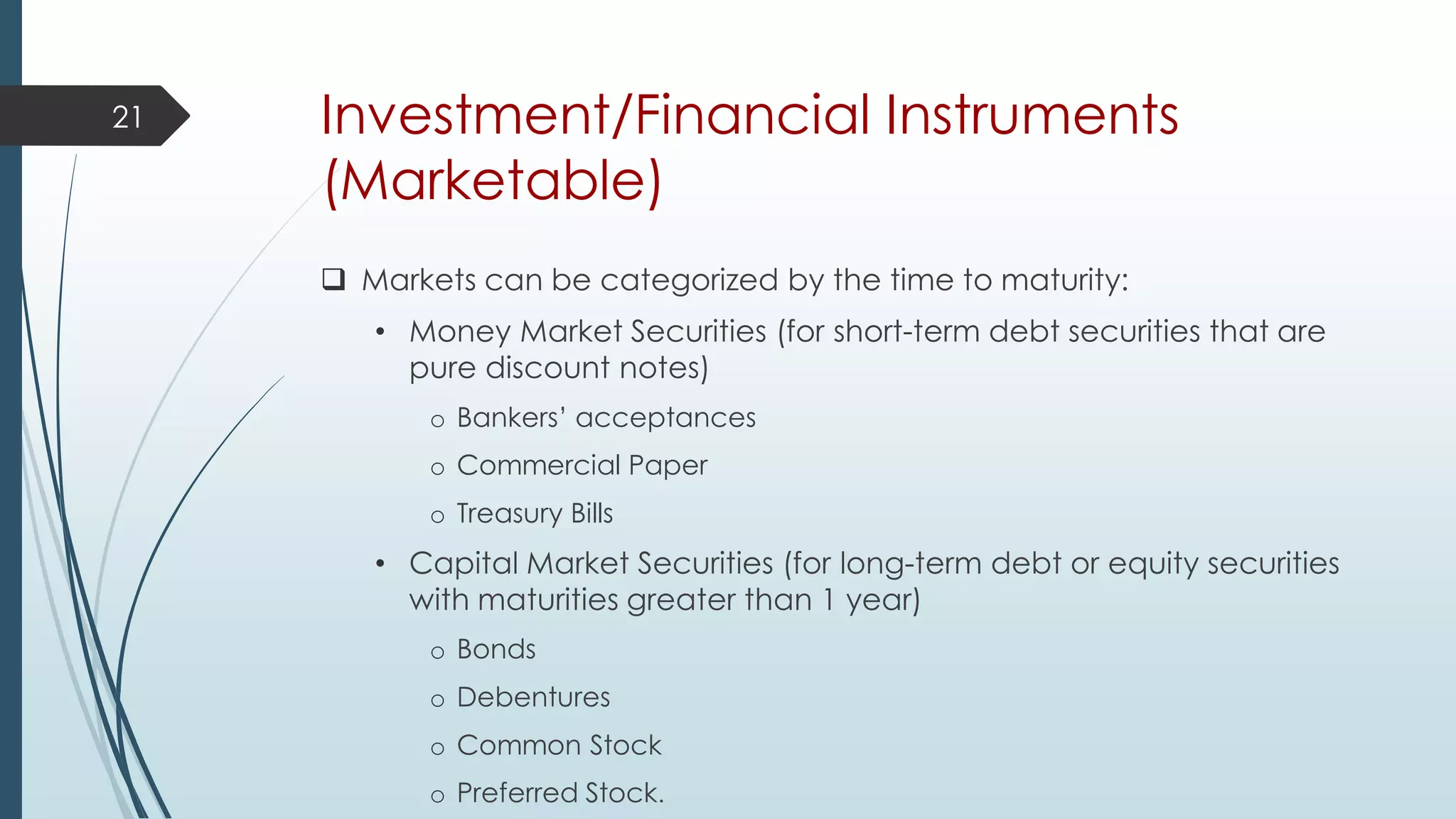 Investment/Financial Instruments
(Marketable)
 Markets can be categorized by the time to maturity:
• Money Market Securities (for short-term debt securities that are
pure discount notes)
o Bankers’ acceptances
o Commercial Paper
o Treasury Bills
• Capital Market Securities (for long-term debt or equity securities
with maturities greater than 1 year)
o Bonds
o Debentures
o Common Stock
o Preferred Stock.
21
 