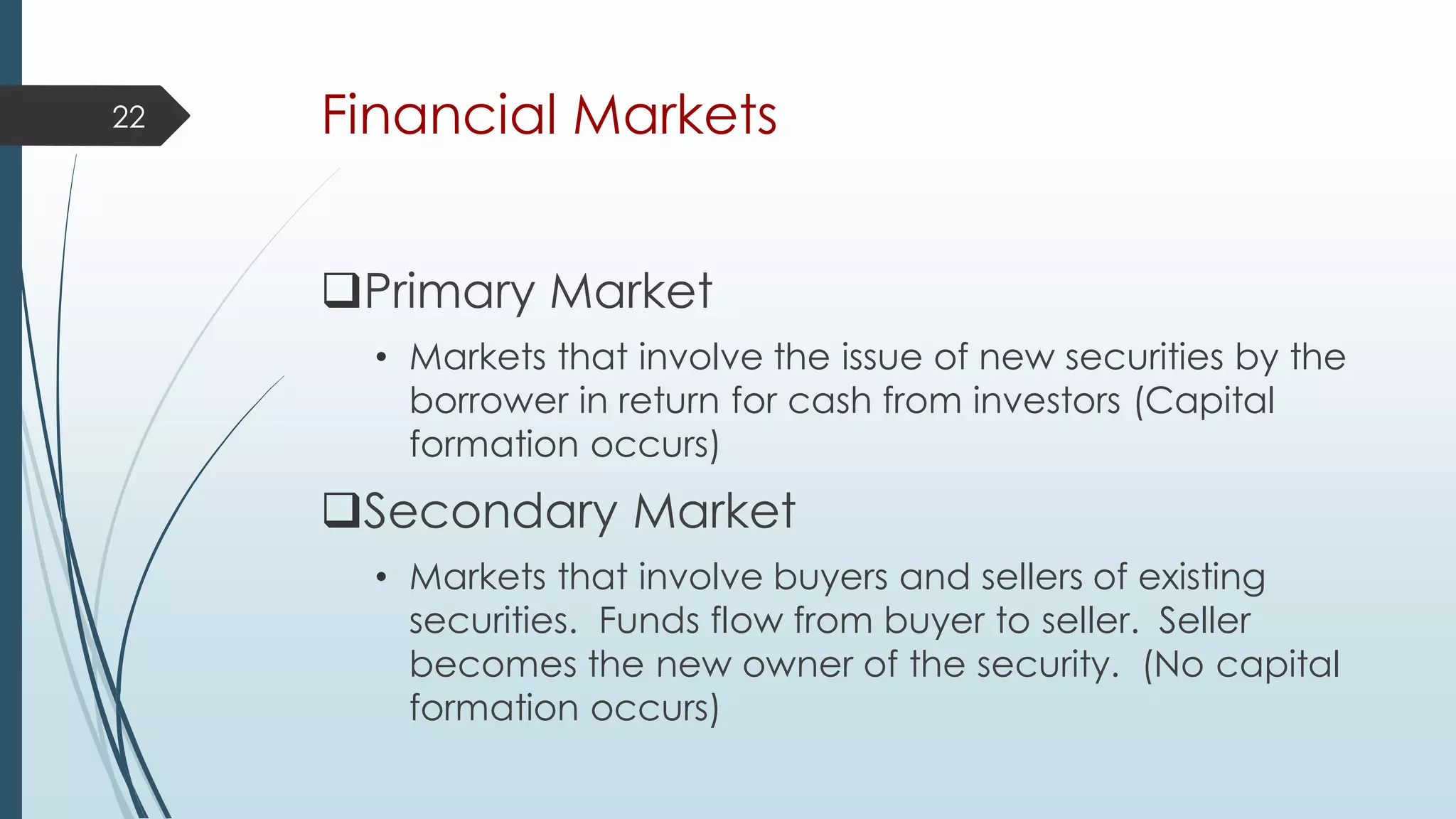 Financial Markets
Primary Market
• Markets that involve the issue of new securities by the
borrower in return for cash from investors (Capital
formation occurs)
Secondary Market
• Markets that involve buyers and sellers of existing
securities. Funds flow from buyer to seller. Seller
becomes the new owner of the security. (No capital
formation occurs)
22
 