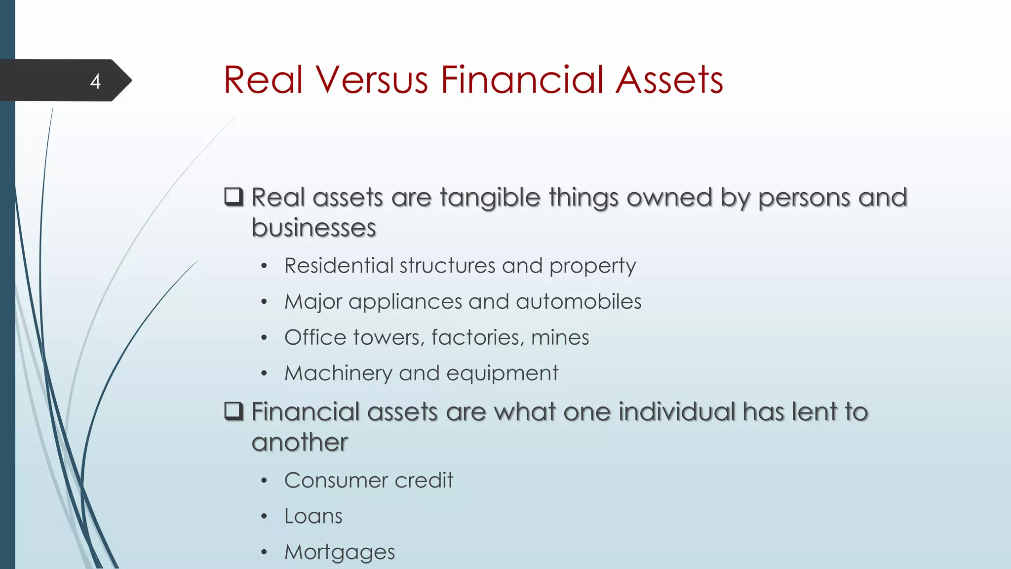 Real Versus Financial Assets
 Real assets are tangible things owned by persons and
businesses
• Residential structures and property
• Major appliances and automobiles
• Office towers, factories, mines
• Machinery and equipment
 Financial assets are what one individual has lent to
another
• Consumer credit
• Loans
• Mortgages
4
 