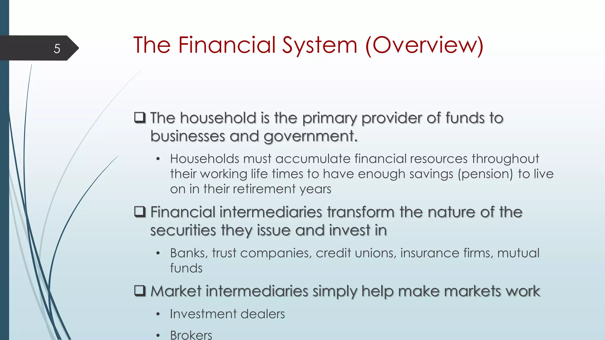 The Financial System (Overview)
 The household is the primary provider of funds to
businesses and government.
• Households must accumulate financial resources throughout
their working life times to have enough savings (pension) to live
on in their retirement years
 Financial intermediaries transform the nature of the
securities they issue and invest in
• Banks, trust companies, credit unions, insurance firms, mutual
funds
 Market intermediaries simply help make markets work
• Investment dealers
• Brokers
5
 