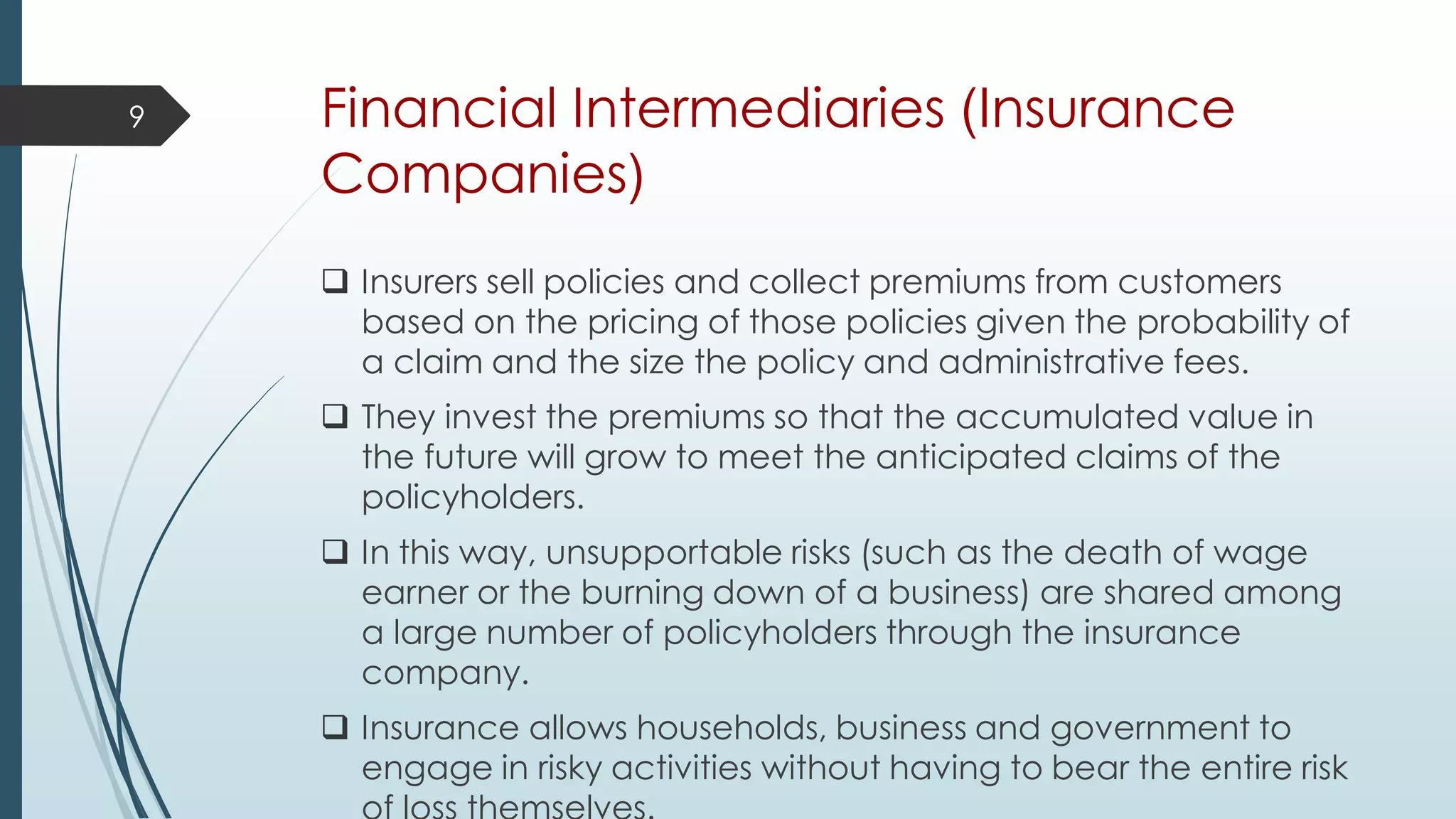 Financial Intermediaries (Insurance
Companies)
 Insurers sell policies and collect premiums from customers
based on the pricing of those policies given the probability of
a claim and the size the policy and administrative fees.
 They invest the premiums so that the accumulated value in
the future will grow to meet the anticipated claims of the
policyholders.
 In this way, unsupportable risks (such as the death of wage
earner or the burning down of a business) are shared among
a large number of policyholders through the insurance
company.
 Insurance allows households, business and government to
engage in risky activities without having to bear the entire risk
9
 