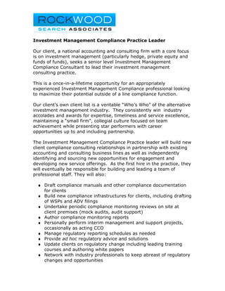 Investment Management Compliance Practice Leader

Our client, a national accounting and consulting firm with a core focus
is on investment management (particularly hedge, private equity and
funds of funds), seeks a senior level Investment Management
Compliance Consultant to lead their investment management
consulting practice.

This is a once-in-a-lifetime opportunity for an appropriately
experienced Investment Management Compliance professional looking
to maximize their potential outside of a line compliance function.

Our client’s own client list is a veritable “Who’s Who” of the alternative
investment management industry. They consistently win industry
accolades and awards for expertise, timeliness and service excellence,
maintaining a “small firm”, collegial culture focused on team
achievement while presenting star performers with career
opportunities up to and including partnership.

The Investment Management Compliance Practice leader will build new
client compliance consulting relationships in partnership with existing
accounting and consulting business lines as well as independently
identifying and sourcing new opportunities for engagement and
developing new service offerings. As the first hire in the practice, they
will eventually be responsible for building and leading a team of
professional staff. They will also:

  ♦ Draft compliance manuals and other compliance documentation
    for clients
  ♦ Build new compliance infrastructures for clients, including drafting
    of WSPs and ADV filings
  ♦ Undertake periodic compliance monitoring reviews on site at
    client premises (mock audits, audit support)
  ♦ Author compliance monitoring reports
  ♦ Personally perform interim management and support projects,
    occasionally as acting CCO
  ♦ Manage regulatory reporting schedules as needed
  ♦ Provide ad hoc regulatory advice and solutions
  ♦ Update clients on regulatory change including leading training
    courses and authoring white papers
  ♦ Network with industry professionals to keep abreast of regulatory
    changes and opportunities
 