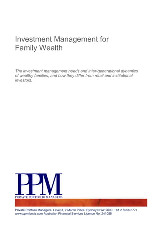 Investment Management for
Family Wealth

The investment management needs and inter-generational dynamics
of wealthy families, and how they differ from retail and institutional
investors.




Private Portfolio Managers, Level 3, 2 Martin Place, Sydney NSW 2000, +61 2 8256 3777
www.ppmfunds.com Australian Financial Services Licence No. 241058
 