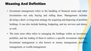 Meaning And Definition
• Investment management refers to the handling of financial assets and other
investments—not only buying and selling them. Management includes
devising a short- or long-term strategy for acquiring and disposing of portfolio
holdings. It can also include banking, budgeting, and tax services and duties,
as well.
• The term most often refers to managing the holdings within an investment
portfolio, and the trading of them to achieve a specific investment objective.
Investment management is also known as money management, portfolio
management, or wealth management.
 