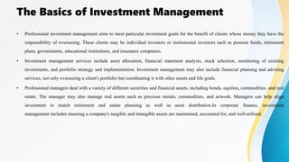 The Basics of Investment Management
• Professional investment management aims to meet particular investment goals for the benefit of clients whose money they have the
responsibility of overseeing. These clients may be individual investors or institutional investors such as pension funds, retirement
plans, governments, educational institutions, and insurance companies.
• Investment management services include asset allocation, financial statement analysis, stock selection, monitoring of existing
investments, and portfolio strategy and implementation. Investment management may also include financial planning and advising
services, not only overseeing a client's portfolio but coordinating it with other assets and life goals.
• Professional managers deal with a variety of different securities and financial assets, including bonds, equities, commodities, and real
estate. The manager may also manage real assets such as precious metals, commodities, and artwork. Managers can help align
investment to match retirement and estate planning as well as asset distribution.In corporate finance, investment
management includes ensuring a company's tangible and intangible assets are maintained, accounted for, and well-utilized.
 