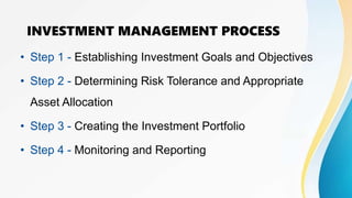 INVESTMENT MANAGEMENT PROCESS
• Step 1 - Establishing Investment Goals and Objectives
• Step 2 - Determining Risk Tolerance and Appropriate
Asset Allocation
• Step 3 - Creating the Investment Portfolio
• Step 4 - Monitoring and Reporting
 