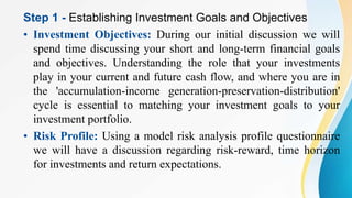 Step 1 - Establishing Investment Goals and Objectives
• Investment Objectives: During our initial discussion we will
spend time discussing your short and long-term financial goals
and objectives. Understanding the role that your investments
play in your current and future cash flow, and where you are in
the 'accumulation-income generation-preservation-distribution'
cycle is essential to matching your investment goals to your
investment portfolio.
• Risk Profile: Using a model risk analysis profile questionnaire
we will have a discussion regarding risk-reward, time horizon
for investments and return expectations.
 