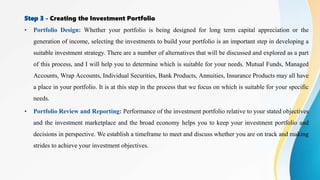 Step 3 - Creating the Investment Portfolio
• Portfolio Design: Whether your portfolio is being designed for long term capital appreciation or the
generation of income, selecting the investments to build your portfolio is an important step in developing a
suitable investment strategy. There are a number of alternatives that will be discussed and explored as a part
of this process, and I will help you to determine which is suitable for your needs. Mutual Funds, Managed
Accounts, Wrap Accounts, Individual Securities, Bank Products, Annuities, Insurance Products may all have
a place in your portfolio. It is at this step in the process that we focus on which is suitable for your specific
needs.
• Portfolio Review and Reporting: Performance of the investment portfolio relative to your stated objectives
and the investment marketplace and the broad economy helps you to keep your investment portfolio and
decisions in perspective. We establish a timeframe to meet and discuss whether you are on track and making
strides to achieve your investment objectives.
 