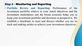 Step 4 - Monitoring and Reporting
• Portfolio Review and Reporting: Performance of the
investment portfolio relative to your stated objectives and the
investment marketplace and the broad economy helps you to
keep your investment portfolio and decisions in perspective. We
establish a timeframe to meet and discuss whether you are on
track and making strides to achieve your investment objectives.
 