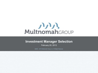 Investment Manager Selection
                 February 20, 2013
     ©2003 – 2013 Multnomah Group, Inc. All Rights Reserved.
 