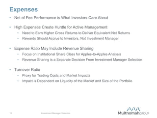 Expenses
• Net of Fee Performance is What Investors Care About

• High Expenses Create Hurdle for Active Management
     •   Need to Earn Higher Gross Returns to Deliver Equivalent Net Returns
     •   Rewards Should Accrue to Investors, Not Investment Manager

• Expense Ratio May Include Revenue Sharing
     •   Focus on Institutional Share Class for Apples-to-Apples Analysis
     •   Revenue Sharing is a Separate Decision From Investment Manager Selection

• Turnover Ratio
     •   Proxy for Trading Costs and Market Impacts
     •   Impact is Dependent on Liquidity of the Market and Size of the Portfolio




10                   Investment Manager Selection
 