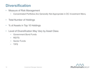 Diversification
• Measure of Risk Management
     •   Concentrated Portfolios Are Generally Not Appropriate in DC Investment Menu

• Total Number of Holdings

• % of Assets in Top 10 Holdings

• Level of Diversification May Vary by Asset Class
     •   Government Bond Funds
     •   REITS
     •   Sector Funds
     •   TIPS




12                  Investment Manager Selection
 