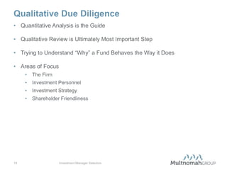 Qualitative Due Diligence
• Quantitative Analysis is the Guide

• Qualitative Review is Ultimately Most Important Step

• Trying to Understand “Why” a Fund Behaves the Way it Does

• Areas of Focus
     •   The Firm
     •   Investment Personnel
     •   Investment Strategy
     •   Shareholder Friendliness




18                  Investment Manager Selection
 