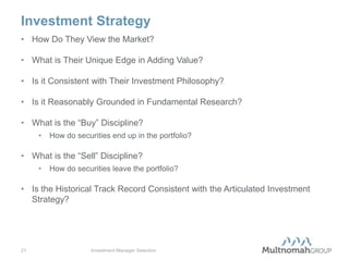 Investment Strategy
• How Do They View the Market?

• What is Their Unique Edge in Adding Value?

• Is it Consistent with Their Investment Philosophy?

• Is it Reasonably Grounded in Fundamental Research?

• What is the “Buy” Discipline?
     •   How do securities end up in the portfolio?

• What is the “Sell” Discipline?
     •   How do securities leave the portfolio?

• Is the Historical Track Record Consistent with the Articulated Investment
  Strategy?




21                   Investment Manager Selection
 