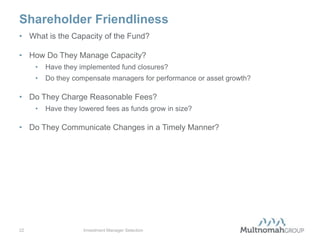 Shareholder Friendliness
• What is the Capacity of the Fund?

• How Do They Manage Capacity?
     •   Have they implemented fund closures?
     •   Do they compensate managers for performance or asset growth?

• Do They Charge Reasonable Fees?
     •   Have they lowered fees as funds grow in size?

• Do They Communicate Changes in a Timely Manner?




22                  Investment Manager Selection
 