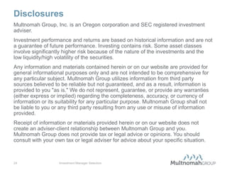 Disclosures
Multnomah Group, Inc. is an Oregon corporation and SEC registered investment
adviser.
Investment performance and returns are based on historical information and are not
a guarantee of future performance. Investing contains risk. Some asset classes
involve significantly higher risk because of the nature of the investments and the
low liquidity/high volatility of the securities.
Any information and materials contained herein or on our website are provided for
general informational purposes only and are not intended to be comprehensive for
any particular subject. Multnomah Group utilizes information from third party
sources believed to be reliable but not guaranteed, and as a result, information is
provided to you "as is." We do not represent, guarantee, or provide any warranties
(either express or implied) regarding the completeness, accuracy, or currency of
information or its suitability for any particular purpose. Multnomah Group shall not
be liable to you or any third party resulting from any use or misuse of information
provided.
Receipt of information or materials provided herein or on our website does not
create an adviser-client relationship between Multnomah Group and you.
Multnomah Group does not provide tax or legal advice or opinions. You should
consult with your own tax or legal adviser for advice about your specific situation.



24                 Investment Manager Selection
 