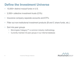Define the Investment Universe
• 10,000+ distinct mutual funds in U.S.

• 2,000+ collective investment trusts (CITs)

• Insurance company separate accounts and ETFs

• Filter out non-institutional investment products (B and C share funds, etc.)

• Sort into peer groups
    •   Morningstar Category™ is common industry methodology
    •   Currently maintain 53 peer groups in our internal database




6                   Investment Manager Selection
 