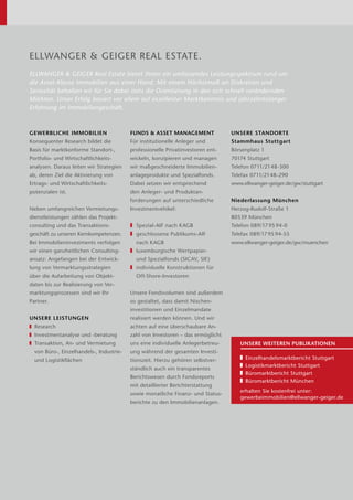 ELLWANGER & GEIGER REAL ESTATE.
ELLWANGER & GEIGER Real Estate bietet Ihnen ein umfassendes Leistungsspektrum rund um
die ­Asset-Klasse Immobilien aus einer Hand. Mit einem Höchstmaß an Diskretion und
Seriosität behalten wir für Sie dabei stets die Orientierung in den sich schnell veränder­nden
Märkten. Unser Erfolg ­basiert vor allem auf exzellenter Marktkenntnis und jahrzehntelanger
Erfahrung im Immobiliengeschäft.
GEWERBLICHE IMMOBILIEN
Konsequenter Research bildet die
­Basis für marktkonforme Standort-,
Portfolio- und Wirt­schaft­lichkeits­
analysen. Daraus leiten wir Strategien
ab, deren Ziel die Aktivierung von
­Ertrags- und Wirtschaftlichkeits­
potenzialen ist.
Neben umfangreichen Vermietungs-
dienstleistungen zählen das Projekt-
consulting und das Transaktions­
geschäft zu unseren Kernkompe­tenzen.
Bei Immobilieninvestments verfolgen
wir einen ganzheitlichen Consulting­
ansatz: Angefangen bei der Entwick-
lung von Vermarktungsstrategien
über die Aufarbeitung von Objekt­
daten bis zur Realisierung von Ver-
marktungsprozessen sind wir Ihr
Partner.
UNSERE LEISTUNGEN
	 Research
	 Investmentanalyse und -beratung
	Transaktion, An- und Ver­mietung
von Büro-, ­Einzelhandels-, Indus­trie-
und Logistikflächen
FUNDS  ASSET MANAGEMENT
Für institutionelle Anleger und
­professionelle Privatinvestoren ent­
wickeln, konzipieren und managen
wir maßgeschneiderte Immobilien­
anlageprodukte und Spezialfonds.
Dabei setzen wir entsprechend
den Anleger- und Produktan­
forderungen auf unterschiedliche
Investmentvehikel:
❚❚ Spezial-AIF nach KAGB
❚❚ geschlossene Publikums-AIF
nach KAGB
❚❚ luxemburgische Wertpapier-
und ­Spezialfonds (SICAV, SIF)
❚❚ individuelle Konstruktionen für
Off-Shore-Investoren
Unsere Fondsvolumen sind außerdem
so ge­staltet, dass damit Nischen­
investitionen und Einzelmandate
­realisiert werden können. Und wir
achten auf eine überschaubare An-
zahl von Investoren – das ermöglicht
uns eine individuelle Anlegerbetreu-
ung während der gesamten Investi­
tionszeit. Hierzu gehören selbstver-
ständlich auch ein transparentes
Berichtswesen durch Fondsreports
mit detaillierter Bericht­erstattung
­sowie monatliche Finanz- und Status-
berichte zu den Immobilienanlagen.
UNSERE STANDORTE
Stammhaus Stuttgart
Börsenplatz 1
70174 Stuttgart
Telefon 0711/2148-300
Telefax 0711/2148-290
www.ellwanger-geiger.de/gw/stuttgart
Niederlassung München
Herzog-Rudolf-Straße 1
80539 München
Telefon 089/17 95 94-0
Telefax 089/17 95 94-55
www.ellwanger-geiger.de/gw/muenchen
UNSERE WEITEREN PUBLIKATIONEN
	 Einzelhandelsmarktbericht Stuttgart
	 Logistikmarktbericht Stuttgart
	 Büromarktbericht Stuttgart
	 Büromarktbericht München
erhalten Sie kostenfrei unter:
gewerbeimmobilien@ellwanger-geiger.de
 