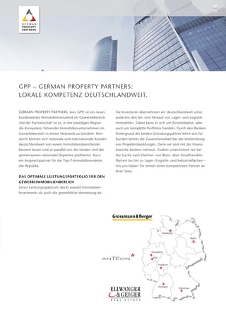 GERMAN PROPERTY PARTNERS, kurz GPP, ist ein neues
bundesweites Immobiliennetzwerk im Gewerbebereich.
Ziel der Partnerschaft ist es, in der jeweiligen Region
die ­Kompetenz führender Immo­bilienunternehmen im
Gewerbebereich in einem Netzwerk zu bündeln. Hier-
durch können sich nationale und internationale Kunden
deutschlandweit von einem Immobiliendienstleister
­be­raten lassen und so parallel von der lokalen und der
­gemeinsamen nationalen Expertise profitieren. Kurz:
ein Ansprechpartner für die Top-7-Immobilienmärkte
der ­Republik.
DAS OPTIMALE LEISTUNGSPORTFOLIO FÜR DEN
­GEWERBEIMMOBILIENBEREICH
Unser Leistungsspektrum deckt sowohl Immobilien-­
Investments als auch die gewerbliche Vermietung ab.
Für Investoren übernehmen wir deutschlandweit unter
anderem den An- und Verkauf von Lager- und Logistik­
immobilien. Dabei kann es sich um Einzelobjekte, aber
auch um komplette Portfolios handeln. Durch den Banken-
hintergrund der beiden Gründungspartner lohnt sich für
Kunden bereits die Zusammenarbeit bei der Vorbereitung
von Projektentwicklungen. Denn wir sind mit der Finanz-
branche bestens vertraut. Zudem unterstützen wir bei
der Suche nach Flächen: von Büro- über Einzelhandels­
flächen bis hin zu Lager-/Logistik- und Industrieflächen –
mit uns haben Sie immer einen kompetenten Partner an
Ihrer Seite.
GPP – GERMAN PROPERTY PARTNERS:
LOKALE KOMPETENZ DEUTSCHLANDWEIT.
Berlin
Frankfurt
Stuttgart
München
Düsseldorf
Hamburg
Köln
10
11
 