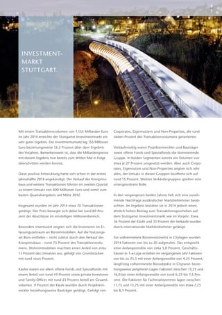 INVESTMENT-
MARKT
­STUTTGART.
Mit einem Transaktionsvolumen von 1,155 Milliarden Euro
im Jahr 2014 erreichte der Stuttgarter Investmentmarkt ein
sehr gutes Ergebnis. Der Investmentumsatz lag 155 Millionen
Euro beziehungsweise 15,5 Prozent über dem Ergebnis
des Vorjahres. Bemerkenswert ist, dass die Milliardengrenze
mit diesem Ergebnis nun bereits zum dritten Mal in Folge
überschritten werden konnte.
Diese positive Entwicklung hatte sich schon in der ersten
Jahreshälfte 2014 angekündigt. Der Verkauf des Kronprinz-
baus und weitere Transaktionen führten im zweiten Quartal
zu einem Umsatz von 400 Millionen Euro und somit zum
besten Quartalsergebnis seit Mitte 2012.
Insgesamt wurden im Jahr 2014 etwa 70 Transaktionen
getätigt. Der Preis bewegte sich dabei bei rund 60 Pro-
zent der Abschlüsse im einstelligen Millionenbereich.
Besonders interessiert zeigten sich die Investoren im Er-
fassungszeitraum an Büroimmobilien. Auf die Nutzungs-
art Büro entfielen – nicht zuletzt durch den Verkauf des
Kronprinzbaus – rund 73 Prozent des Transaktionsvolu-
mens. Wohnimmobilien machten einen Anteil von zirka
13 Prozent des Umsatzes aus, gefolgt von Grundstücken
mit rund neun Prozent.
Käufer waren vor allem offene Fonds und Spezialfonds mit
einem Anteil von rund 43 Prozent sowie private Investoren
und Family-Offices mit rund 23 Prozent Anteil am Gesamt-
volumen. 9 Prozent der Käufe wurden durch Projektent-
wickler beziehungsweise Bauträger getätigt. Gefolgt von
Corporates, Eigennutzern und Non-Properties, die rund
sieben Prozent des Transaktionsvolumens generierten.
Verkäuferseitig waren Projektentwickler und Bauträger
sowie offene Fonds und Spezialfonds die dominierende
Gruppe. In beiden Segmenten konnte ein Volumen von
etwa je 27 Prozent umgesetzt werden. Aber auch Corpo-
rates, Eigennutzer und Non-Properties zeigten sich sehr
aktiv, der Umsatz in diesen Gruppen bezifferte sich auf
rund 15 Prozent. Weitere Verkäufergruppen spielten eine
untergeordnete Rolle.
In den vergangenen beiden Jahren ließ sich eine zuneh-
mende Nachfrage ausländischer Marktteilnehmer beob-
achten. Im Ergebnis leisteten sie in 2014 jedoch einen
ähnlich hohen Beitrag zum Transaktionsgeschehen auf
dem Stuttgarter Investmentmarkt wie im Vorjahr: Etwa
36 Prozent der Käufe und 33 Prozent der Verkäufe wurden
durch internationale Marktteilnehmer getätigt.
Für vollvermietete Büroinvestments in Citylagen wurden
2014 Faktoren von bis zu 20 aufgerufen. Das entspricht
einer Anfangsrendite von zirka 5,0 Prozent. Geschäfts-
häuser in 1-a-Lage erzielten im vergangenen Jahr Faktoren
von bis zu 23,5 mit einer Anfangsrendite von 4,25 Prozent,
langfristig vollvermietete Büroobjekte in Cityrand- bezie-
hungsweise peripheren Lagen Faktoren zwischen 13,25 und
16,0 bei einer Anfangsrendite von rund 6,25 bis 7,5 Pro-
zent. Die Faktoren für Fachmarktzentren lagen zwischen
11,75 und 13,75 mit einer Anfangsrendite von etwa 7,25
bis 8,5 Prozent.
2
3
 