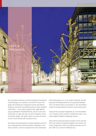 FAZIT &
­PROGNOSE.
Das Transaktionsvolumen auf dem Stuttgarter Investment-
markt bewegte sich weiterhin auf hohem Niveau. Ent­
gegen der Anfang des vergangenen Jahres getroffenen
Prognose wurde das Transaktionsvolumen sogar erheblich
übertroffen – nicht zuletzt aufgrund der regen Beteili-
gung ausländischer Marktteilnehmer, die sich schon das
zweite Jahr in Folge sehr aktiv auf dem Stuttgarter Invest-
mentmarkt zeigten. Wir gehen davon aus, dass sich dieser
Trend im kommenden Jahr fortsetzen wird.
Die baden-württembergische Landeshauptstadt wird sich
auch zukünftig als Investitionsstandort empfehlen. Zum
einen natürlich, weil sie europaweit eine der attraktivsten
Wirtschaftsregionen ist. Zum anderen deshalb, weil der
regionale Immobilienmarkt für eine geringe Volatilität
steht. Die Bereitschaft zur Investition in den Immobilien­
standort Stuttgart bleibt vermutlich unvermindert groß.
Aufgrund des geringen Angebotes an Core-Immobilien
ist zu erwarten, dass weiterhin verstärkt Core-plus- und
Value-added-Produkte nachgefragt werden.
Unter diesen Voraussetzungen erwarten wir für das Jahr
2015 eine stabile Transaktionstätigkeit und rechnen mit
einem vergleichbar hohen Transaktionsvolumen wie im
Jahr 2014 von rund einer Milliarde Euro.
 