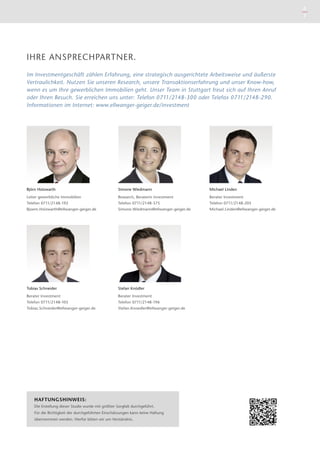 Michael Linden
Berater Investment
Telefon 0711/2148-205
Michael.Linden@ellwanger-geiger.de
Simone Wiedmann
Research, Beraterin Investment
Telefon 0711/2148-375
Simone.Wiedmann@ellwanger-geiger.de
Björn Holzwarth
Leiter gewerbliche Immobilien
Telefon 0711/2148-192
Bjoern.Holzwarth@ellwanger-geiger.de
Tobias Schneider
Berater Investment
Telefon 0711/2148-105
Tobias.Schneider@ellwanger-geiger.de
Stefan Knödler
Berater Investment
Telefon 0711/2148-196
Stefan.Knoedler@ellwanger-geiger.de
HAFTUNGSHINWEIS:
Die Erstellung dieser Studie wurde mit größter Sorgfalt durchgeführt.
Für die ­Richtigkeit der durch­geführten Ein­schätzungen kann keine ­Haftung
­übernommen werden. Hierfür bitten wir um Verständnis.
IHRE ANSPRECHPARTNER.
Im Investmentgeschäft zählen Erfahrung, eine strategisch ausgerichtete Arbeitsweise und äußerste
Vertraulichkeit. Nutzen Sie unseren Research, unsere Transaktionserfahrung und unser Know-how,
wenn es um Ihre gewerblichen Immobilien geht. Unser Team in Stuttgart freut sich auf Ihren Anruf
oder Ihren Besuch. Sie erreichen uns unter: Telefon 0711/2148-300 oder Telefax 0711/2148-290.
Informationen im Internet: www.ellwanger-geiger.de/investment
6
7
 