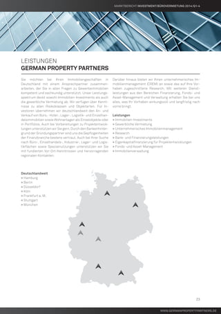 www.germanpropertypartners.de
Leistungen
german property partners
Sie möchten bei Ihren Immobiliengeschäften in
Deutschland mit einem Ansprechpartner zusammen-
arbeiten, der Sie in allen Fragen zu Gewerbeimmobilien
kompetent und sachkundig unterstützt. Unser Leistungs-
spektrum deckt sowohl Immobilien-Investments als auch
die gewerbliche Vermietung ab. Wir verfügen über Kennt-
nisse zu allen Risikoklassen und Objektarten. Für In-
vestoren übernehmen wir deutschlandweit den An- und
Verkauf von Büro,- Hotel-, Lager-, Logistik- und Einzelhan-
delsimmobilien sowie Wohnanlagen als Einzelobjekte oder
in Portfolios. Auch bei Vorbereitungen zu Projektentwick-
lungen unterstützen wir Sie gern. Durch den Bankenhinter-
grund der Gründungspartner sind uns die Gepflogenheiten
der Finanzbranche bestens vertraut. Auch bei Ihrer Suche
nach Büro-, Einzelhandels-, Industrie-, Lager- und Logis-
tikflächen sowie Spezialnutzungen unterstützen wir Sie
mit fundierten Vor-Ort-Kenntnissen und hervorragenden
regionalen Kontakten.
Deutschlandweit
» Hamburg
» Berlin
» Düsseldorf
» Köln
» Frankfurt a. M.
» Stuttgart
» München
Darüber hinaus bieten wir Ihnen unternehmerisches Im-
mobilienmanagement (CREM) an sowie das auf Ihre Vor-
haben zugeschnittene Research. Mit weiteren Dienst-
leistungen aus den Bereichen Finanzierung, Fonds- und
Asset-Management und Verwaltung erhalten Sie bei uns
alles, was Ihr Vorhaben wirkungsvoll und langfristig nach
vorne bringt.
Leistungen
» Immobilien-Investments
» Gewerbliche Vermietung
» Unternehmerisches Immobilienmanagement
» Research
» Bank- und Finanzierungsleistungen
» Eigenkapitalfinanzierung für Projektentwicklungen
» Fonds- und Asset-Management
» Immobilienverwaltung
www.germanpropertypartners.de
MARKTBERICHT Investment/Bürovermietung 2014/Q1-4
23
 