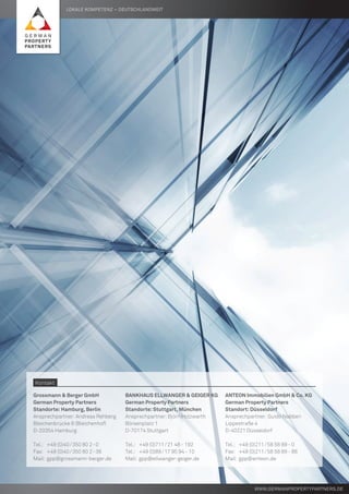 Lokale Kompetenz – deutschlandweit
www.germanpropertypartners.de
Grossmann & Berger GmbH
German Property Partners
Standorte: Hamburg, Berlin
Ansprechpartner: Andreas Rehberg
Bleichenbrücke 9 (Bleichenhof)
D-20354 Hamburg
Tel.:	 +49 (0)40 / 350 80 2 - 0
Fax:	 +49 (0)40 / 350 80 2 - 36
Mail:	gpp@grossmann-berger.de
Bankhaus Ellwanger & Geiger KG
German Property Partners
Standorte: Stuttgart, München
Ansprechpartner: Björn Holzwarth
Börsenplatz 1
D-70174 Stuttgart
Tel.:	 +49 (0)711 / 21 48 - 192
Tel.:	 +49 (0)89 / 17 95 94 - 10
Mail:	gpp@ellwanger-geiger.de
ANTEON Immobilien GmbH & Co. KG
German Property Partners
Standort: Düsseldorf
Ansprechpartner: Guido Nabben
Lippestraße 4
D-40221 Düsseldorf
Tel.:	 +49 (0)211 / 58 58 89 - 0
Fax:	 +49 (0)211 / 58 58 89 - 88
Mail:	gpp@anteon.de
Kontakt
 