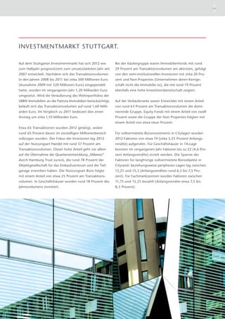 Auf dem Stuttgarter Investmentmarkt hat sich 2012 wie
zum Halbjahr prognostiziert zum umsatzstärksten Jahr seit
2007 entwickelt. Nachdem sich das Transaktionsvolumen
in den Jahren 2008 bis 2011 bei zirka 500 Millionen Euro
(Ausnahme 2009 mit 320 Millionen Euro) eingependelt
hatte, wurden im vergangenen Jahr 1,20 Milliarden Euro
umgesetzt. Wird die Veräußerung des Wohnportfolios der
LBBW Immobilien an die Patrizia Immobilien berücksichtigt,
beläuft sich das Transaktionsvolumen auf rund 1,60 Milli-
arden Euro. Im Vergleich zu 2011 bedeutet dies einen
Anstieg um zirka 1,10 Milliarden Euro.
Etwa 65 Transaktionen wurden 2012 getätigt, wobei
rund 65 Prozent davon im einstelligen Millionenbereich
voll­zogen wurden. Der Fokus der Investoren lag 2012
auf der Nutzungsart Handel mit rund 37 Prozent am
Transaktionsvolumen. Dieser hohe Anteil geht vor allem
auf die Übernahme der Quartiersentwicklung „Milaneo“
durch Hamburg Trust zurück, die rund 78 Prozent der
Objektgesellschaft für das Einkaufszentrum und die Tief-
garage erworben haben. Die Nutzungsart Büro folgte
mit einem Anteil von etwa 25 Prozent am Transaktions­
volumen. In Geschäftshäuser wurden rund 18 Prozent des
Jahresvolumens investiert.
Bei der Käufergruppe waren Immobilienfonds mit rund
29 Prozent am Transaktionsvolumen am aktivsten, gefolgt
von den semi-institutionellen Investoren mit zirka 20 Pro-
zent und Non Properties (Unternehmen deren Kernge-
schäft nicht die Immobilie ist), die mit rund 19 Prozent
ebenfalls eine hohe Investitionsbereitschaft zeigten.
Auf der Verkäuferseite waren Entwickler mit einem Anteil
von rund 63 Prozent am Transaktionsvolumen die domi-
nierende Gruppe. Equity Fonds mit einem Anteil von zwölf
Prozent sowie die Gruppe der Non Properties folgten mit
einem Anteil von etwa neun Prozent.
Für vollvermietete Büroinvestments in Citylagen wurden
2012 Faktoren von etwa 19 (zirka 5,25 Prozent Anfangs-
rendite) aufgerufen. Für Geschäftshäuser in 1A-Lage
konnten im vergangenen Jahr Faktoren bis zu 22 (4,6 Pro-
zent Anfangsrendite) erzielt werden. Die Spanne der
Faktoren für langfristige vollvermietete Büroobjekte in
Cityrand- beziehungsweise peripheren Lagen lag zwischen
13,25 und 15,5 (Anfangsrenditen rund 6,5 bis 7,5 Pro-
zent). Für Fachmarktzentren wurden Faktoren zwischen
11,75 und 13,25 bezahlt (Anfangsrendite etwa 7,5 bis
8,5 Prozent).
INVESTMENTMARKT STUTTGART.
2
3
 