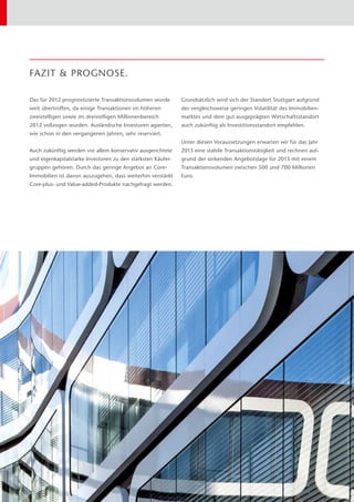 Das für 2012 prognostizierte Transaktionsvolumen wurde
weit übertroffen, da einige Transaktionen im höheren
zweistelligen sowie im dreistelligen Millionenbereich
2012 vollzogen wurden. Ausländische Investoren agierten,
wie schon in den vergangenen Jahren, sehr reserviert.
Auch zukünftig werden vor allem konservativ ausgerichtete
und eigenkapitalstarke Investoren zu den stärksten Käufer-
gruppen gehören. Durch das geringe Angebot an Core-
Immobilien ist davon auszugehen, dass weiterhin verstärkt
Core-plus- und Value-added-Produkte nachgefragt werden.
Grundsätzlich wird sich der Standort Stuttgart aufgrund
der vergleichsweise geringen Volatilität des Immobilien-
marktes und dem gut ausgeprägten Wirtschaftsstandort
auch zukünftig als Investitionsstandort empfehlen.
Unter diesen Voraussetzungen erwarten wir für das Jahr
2013 eine stabile Transaktionstätigkeit und rechnen auf-
grund der sinkenden Angebotslage für 2013 mit einem
Transaktionsvolumen zwischen 500 und 700 Millionen
Euro.
FAZIT & PROGNOSE.
 