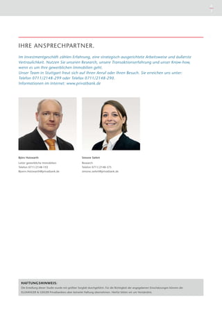 6
7
IHRE ANSPRECHPARTNER.
Im Investmentgeschäft zählen Erfahrung, eine strategisch ausgerichtete Arbeitsweise und äußerste
Vertraulichkeit. Nutzen Sie unseren Research, unsere Transaktionserfahrung und unser Know-how,
wenn es um Ihre gewerblichen Immobilien geht.
Unser Team in Stuttgart freut sich auf Ihren Anruf oder Ihren Besuch. Sie erreichen uns unter:
Telefon 0711/2148-299 oder Telefax 0711/2148-290.
Informationen im Internet: www.privatbank.de
Simone Siefert
Research
Telefon 0711/2148-375
simone.siefert@privatbank.de
Björn Holzwarth
Leiter gewerbliche Immobilien
Telefon 0711/2148-192
Bjoern.Holzwarth@privatbank.de
HAFTUNGSHINWEIS:
Die Erstellung dieser Studie wurde mit größter Sorgfalt durchgeführt. Für die ­Richtigkeit der angegebenen Einschätzungen können die
ELLWANGER & ­GEIGER ­Privatbankiers aber keinerlei ­Haftung ­übernehmen. Hierfür bitten wir um Verständnis.
 