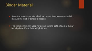 Binder Material:
 Since the refractory materials alone do not form a coherent solid
mass, some kind of binder is needed.
 The common binders used for dental casting gold alloy is α -CaSO4
hemihydrate, Phosphate, ethyl silicate.
 