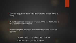  All forms of gypsum shrink after dehydration between 200ºC to
400ºC .
 A slight expansion takes place between 400℃ and 700℃. And a
large contraction then occurs.
 The shrinkage on heating is due to the dehydration of the set
gypsum.
2CaSO4 · 2H2O → (CaSO4)2 H2O + 3H2O
(CaSO4)2 · H2O → 2CaSO4 + H2O
 