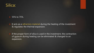 Silica:
 55% to 75%.
 It acts as a refractory material during the heating of the investment
& regulates the thermal expansion.
 If the proper form of silica is used in the investment, the contraction
of gypsum during heating can be eliminated & changed to an
expansion.
 