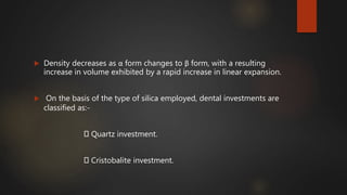  Density decreases as α form changes to β form, with a resulting
increase in volume exhibited by a rapid increase in linear expansion.
 On the basis of the type of silica employed, dental investments are
classified as:-
Quartz investment.
Cristobalite investment.
 