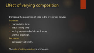 Effect of varying composition
Increasing the proportion of silica in the investment powder
Increases :
 manipulation time,
 initial setting time,
 setting expansion both in air & water
 thermal expansion
Decreases:
 compressive strength.
The rate of setting reaction is unchanged.
 