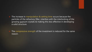  The increase in manipulation & setting time occurs because the
particles of the refractory filler, interfere with the interlocking of the
growing gypsum crystals & making this less effective in developing
a solid structure.
 The compressive strength of the investment is reduced for the same
reason.
 