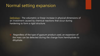 Normal setting expansion
Definition:- The volumetric or linear increase in physical dimensions of
an investment caused by chemical reactions that occur during
hardening to form a rigid structure.
 Regardless of the type of gypsum product used, an expansion of
the mass can be detected during the change from hemihydrate to
dihydrate.
 