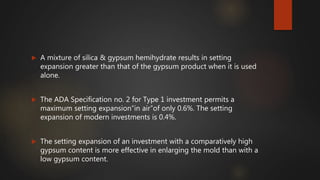  A mixture of silica & gypsum hemihydrate results in setting
expansion greater than that of the gypsum product when it is used
alone.
 The ADA Specification no. 2 for Type 1 investment permits a
maximum setting expansion“in air”of only 0.6%. The setting
expansion of modern investments is 0.4%.
 The setting expansion of an investment with a comparatively high
gypsum content is more effective in enlarging the mold than with a
low gypsum content.
 