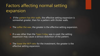 Factors affecting normal setting
expansion
 If the pattern has thin walls, the effective setting expansion is
somewhat greater, than for a pattern with thicker walls.
 The softer the wax, the greater is the effective setting expansion.
 If a wax other than the Type 2 inlay wax is used, the setting
expansion may cause a serious distortion of the pattern.
 The lower the W:P ratio for the investment, the greater is the
effective setting expansion.
 