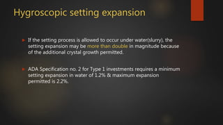Hygroscopic setting expansion
 If the setting process is allowed to occur under water(slurry), the
setting expansion may be more than double in magnitude because
of the additional crystal growth permitted.
 ADA Specification no. 2 for Type 1 investments requires a minimum
setting expansion in water of 1.2% & maximum expansion
permitted is 2.2%.
 
