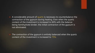  A considerable amount of quartz is necessary to counterbalance the
contraction of the gypsum during heating. Even when the quartz
content of the investment is increased to 60% with the balance
being hemihydrate binder, the initial contraction of the gypsum is
not eliminated.
 The contraction of the gypsum is entirely balanced when the quartz
content of the investment is increased to 75%.
 