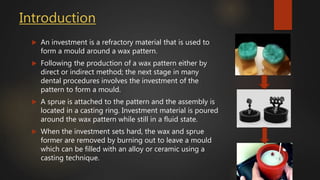 Introduction
 An investment is a refractory material that is used to
form a mould around a wax pattern.
 Following the production of a wax pattern either by
direct or indirect method; the next stage in many
dental procedures involves the investment of the
pattern to form a mould.
 A sprue is attached to the pattern and the assembly is
located in a casting ring. Investment material is poured
around the wax pattern while still in a fluid state.
 When the investment sets hard, the wax and sprue
former are removed by burning out to leave a mould
which can be filled with an alloy or ceramic using a
casting technique.
 