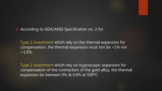  According to ADA/ANSI Specification no. 2 for
• Type 1 investment which rely on the thermal expansion for
compensation, the thermal expansion must not be <1% nor
>1.6%.
• Type 2 investment which rely on hygroscopic expansion for
compensation of the contraction of the gold alloy, the thermal
expansion be between 0% & 0.6% at 500ºC
 