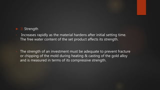  3) Strength
• Increases rapidly as the material hardens after initial setting time.
The free water content of the set product affects its strength.
• The strength of an investment must be adequate to prevent fracture
or chipping of the mold during heating & casting of the gold alloy
and is measured in terms of its compressive strength.
 