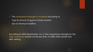  The compressive strength is increased according to
• Type & amount of gypsum binder present
• Use of chemical modifiers.
According to ADA Specification no. 2, the compressive strength for the
inlay investment should not be less than 2.4 MPa when tested 2hrs
after setting.
 